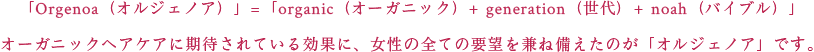 「Orgenoa(オルジェノア)」=「organic(オーガニック)+ generation(世代)+ noah(バイブル)」<br>オーガニックヘアケアに期待されている効果に、女性の全ての要望を兼ね備えたのが「オルジェノア」です。