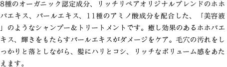8種のオーガニック認定成分、リッチリペアオリジナルブレンドのホホバエキス、パールエキス、11種のアミノ酸成分を配合した、「美容液」のようなシャンプー＆トリートメントです。癒し効果のあるホホバエキス、輝きをもたらすパールエキスがダメージをケア。毛穴の汚れをしっかりと落としながら、髪にハリとコシ、リッチなボリューム感をあたえます。