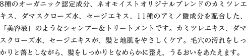 8種のオーガニック認定成分、ネオモイストオリジナルブレンドのカミツレエキス、ダマスクローズ水、セージエキス、11種のアミノ酸成分を配合した、「美容液」のようなシャンプー＆トリートメントです。カミツレエキス、ダマスクローズ水、セージエキスが、髪と地肌をやさしくケア。毛穴の汚れをしっかりと落としながら、髪をしっかりとなめらかに整え、うるおいをあたえます。