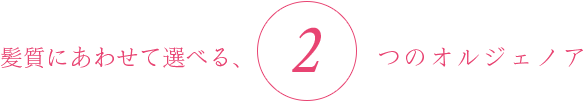髪質にあわせて選べる、2つのオルジェノア