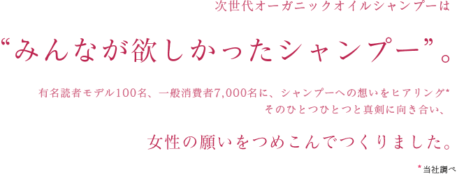 次世代オーガニックオイルシャンプーは
									“みんなが欲しかったシャンプー”。
									有名読者モデル100名、一般消費者7,000名に、シャンプーへの想いをヒアリング*そのひとつひとつと真剣に向き合い、
									女性の願いをつめこんでつくりました。
									*当社調べ